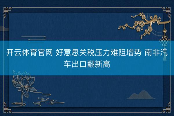 开云体育官网 好意思关税压力难阻增势 南非汽车出口翻新高