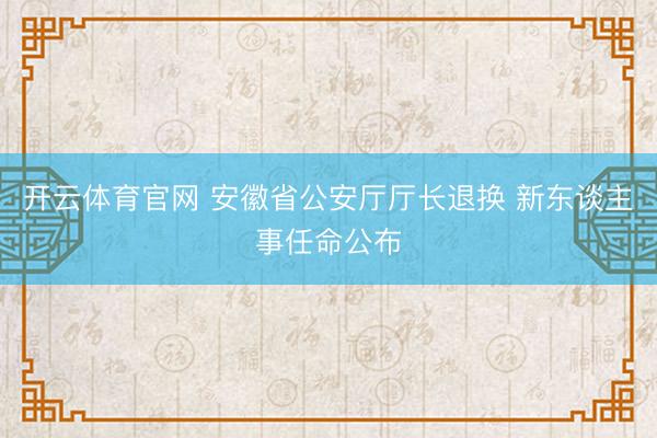 开云体育官网 安徽省公安厅厅长退换 新东谈主事任命公布