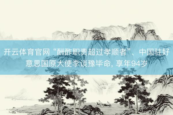 开云体育官网 “酬酢职责超过孝顺者”、中国驻好意思国原大使李谈豫毕命, 享年94岁