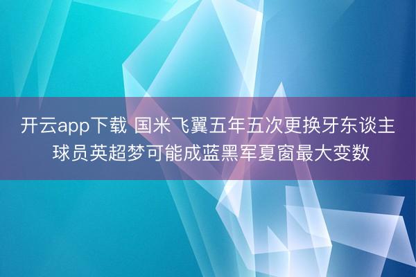 开云app下载 国米飞翼五年五次更换牙东谈主 球员英超梦可能成蓝黑军夏窗最大变数