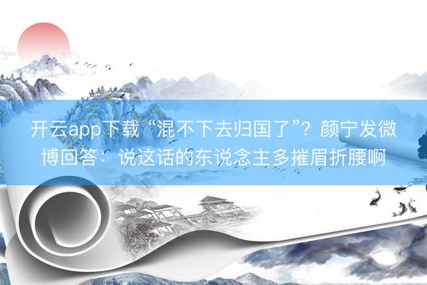 开云app下载 “混不下去归国了”？颜宁发微博回答：说这话的东说念主多摧眉折腰啊