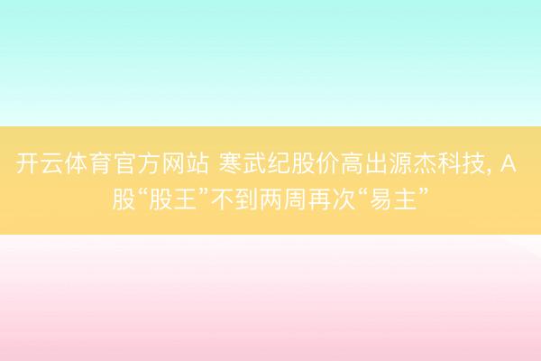 开云体育官方网站 寒武纪股价高出源杰科技, A 股“股王”不到两周再次“易主”