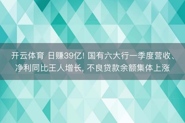 开云体育 日赚39亿! 国有六大行一季度营收、净利同比王人增长, 不良贷款余额集体上涨