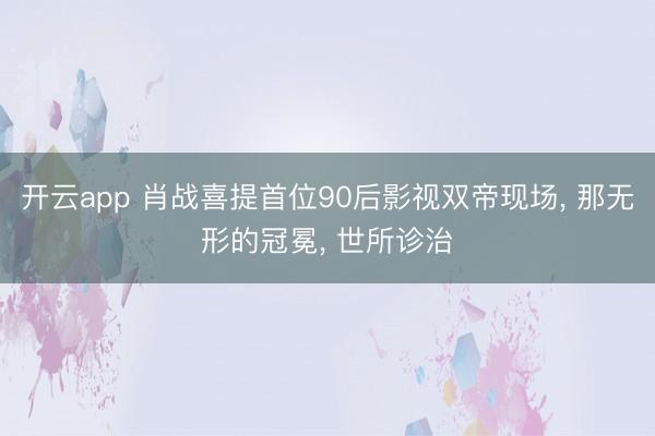 开云app 肖战喜提首位90后影视双帝现场, 那无形的冠冕, 世所诊治