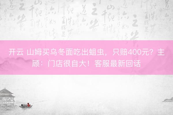 开云 山姆买乌冬面吃出蛆虫，只赔400元？主顾：门店很自大！客服最新回话